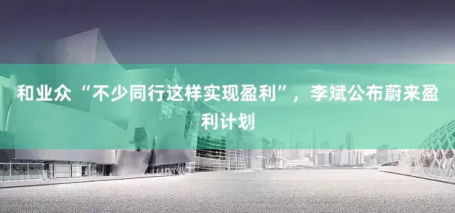 和业众 “不少同行这样实现盈利”，李斌公布蔚来盈利计划