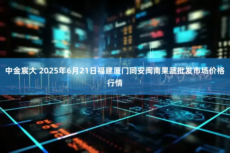 中金宸大 2025年6月21日福建厦门同安闽南果蔬批发市场价格行情