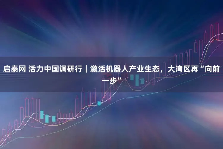 启泰网 活力中国调研行｜激活机器人产业生态，大湾区再“向前一步”