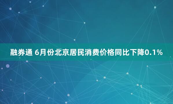 融券通 6月份北京居民消费价格同比下降0.1%