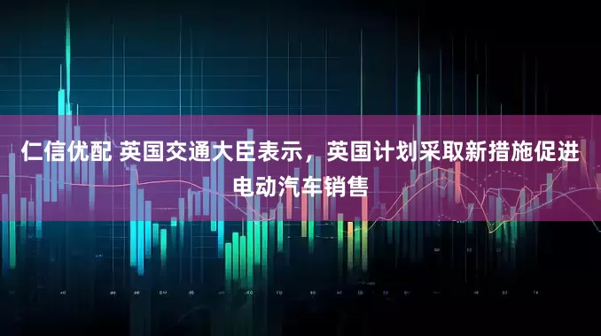 仁信优配 英国交通大臣表示，英国计划采取新措施促进电动汽车销售
