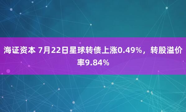 海证资本 7月22日星球转债上涨0.49%，转股溢价率9.84%