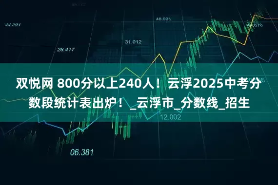 双悦网 800分以上240人！云浮2025中考分数段统计表出炉！_云浮市_分数线_招生