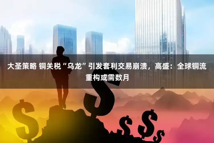 大圣策略 铜关税“乌龙”引发套利交易崩溃，高盛：全球铜流重构或需数月