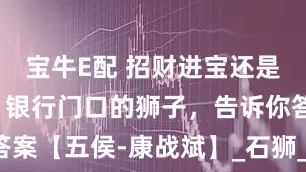 宝牛E配 招财进宝还是财来财去？银行门口的狮子，告诉你答案【五侯-康战斌】_石狮_文化_守护神