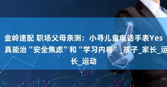 金岭速配 职场父母亲测：小寻儿童电话手表Yes3，真能治“安全焦虑”和“学习内卷”_孩子_家长_运动