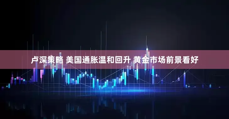 卢深策略 美国通胀温和回升 黄金市场前景看好