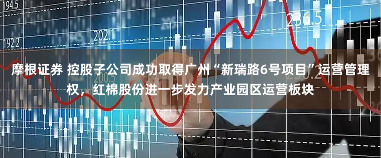 摩根证券 控股子公司成功取得广州“新瑞路6号项目”运营管理权，红棉股份进一步发力产业园区运营板块