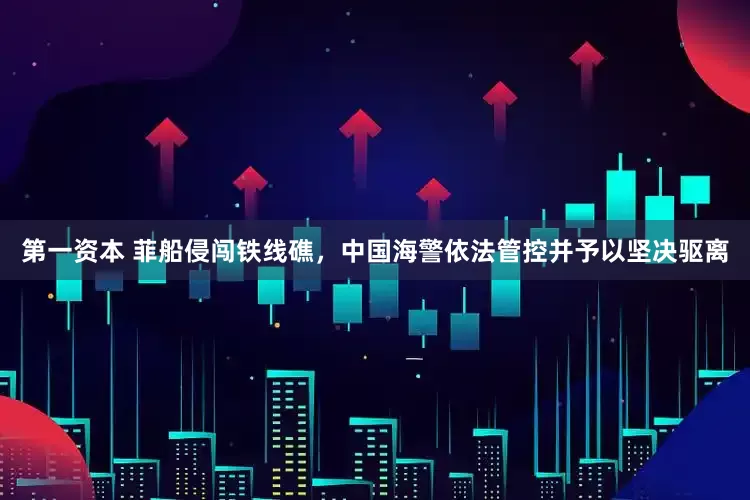 第一资本 菲船侵闯铁线礁，中国海警依法管控并予以坚决驱离