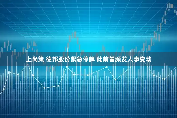 上尚策 德邦股份紧急停牌 此前曾频发人事变动
