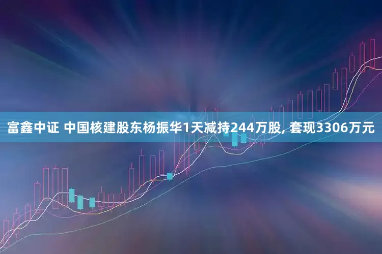 富鑫中证 中国核建股东杨振华1天减持244万股, 套现3306万元