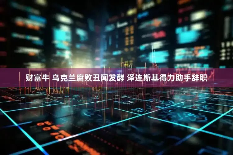 财富牛 乌克兰腐败丑闻发酵 泽连斯基得力助手辞职