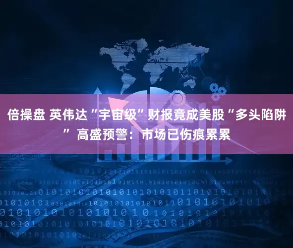倍操盘 英伟达“宇宙级”财报竟成美股“多头陷阱” 高盛预警：市场已伤痕累累