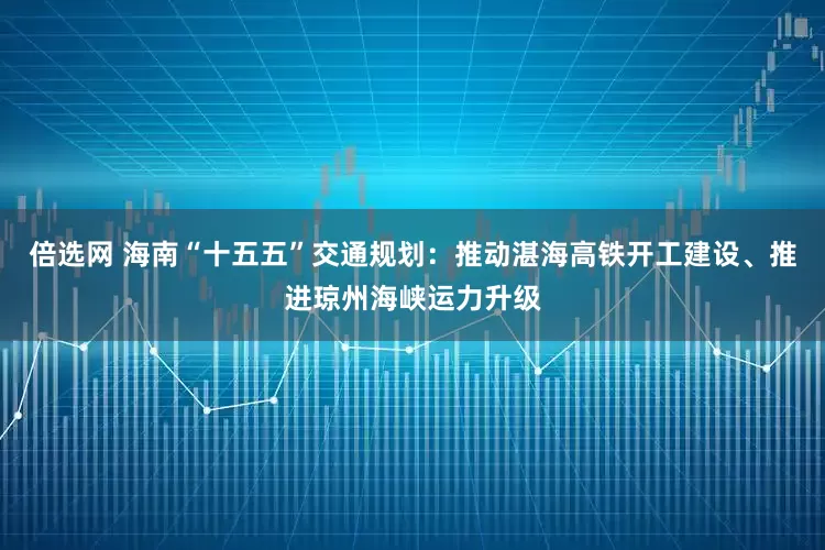 倍选网 海南“十五五”交通规划：推动湛海高铁开工建设、推进琼州海峡运力升级
